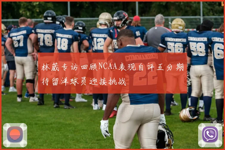林葳专访回顾NCAA表现自评五分期待留洋球员迎接挑战