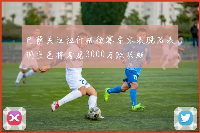 巴萨关注拉什福德赛季末表现若表现出色将考虑3000万欧买断
