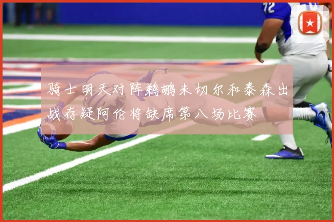 骑士明天对阵鹈鹕米切尔和泰森出战存疑阿伦将缺席第八场比赛