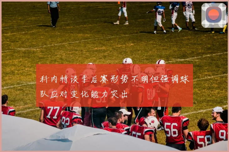 科内特谈季后赛形势不明但强调球队应对变化能力突出
