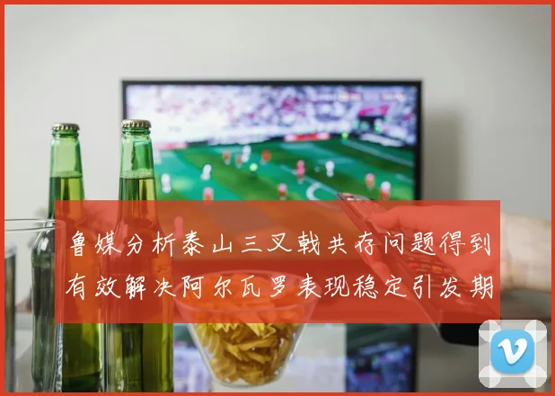 鲁媒分析泰山三叉戟共存问题得到有效解决阿尔瓦罗表现稳定引发期待