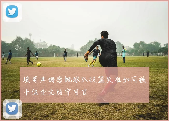 埃奇库姆感慨球队投篮失准如同被卡住全无防守可言