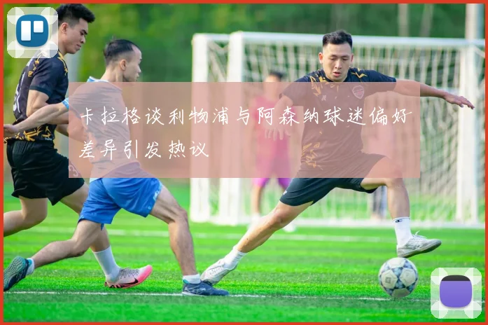 卡拉格谈利物浦与阿森纳球迷偏好差异引发热议