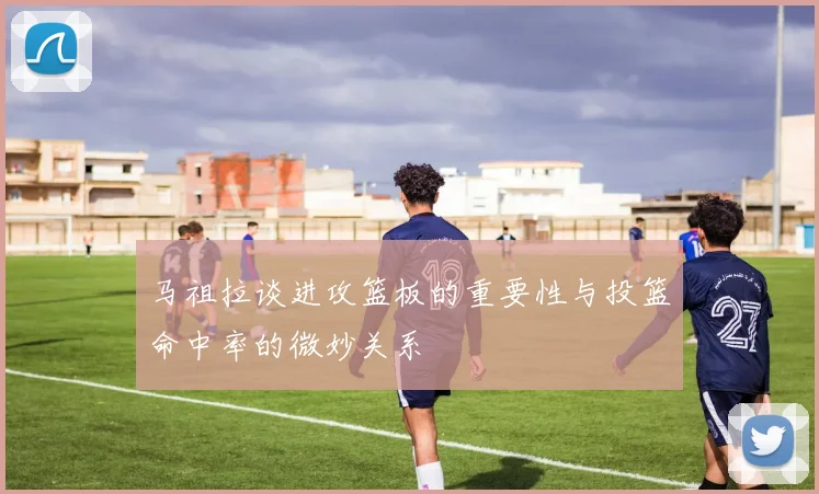 马祖拉谈进攻篮板的重要性与投篮命中率的微妙关系