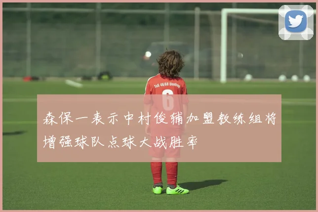 森保一表示中村俊辅加盟教练组将增强球队点球大战胜率