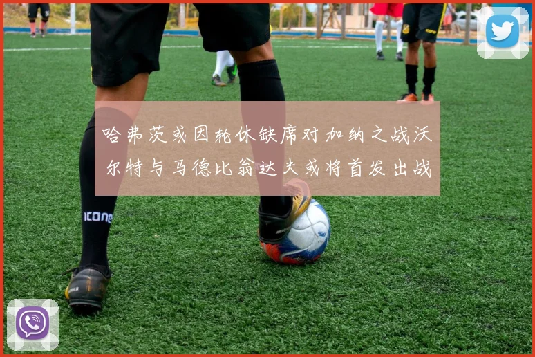 哈弗茨或因轮休缺席对加纳之战沃尔特与马德比翁达夫或将首发出战