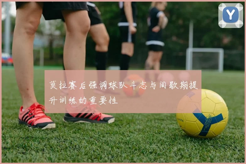 莫拉赛后强调球队斗志与间歇期提升训练的重要性