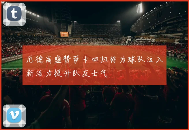 厄德高盛赞萨卡回归将为球队注入新活力提升队友士气