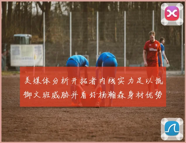 美媒体分析开拓者内线实力足以抵御文班威胁并看好杨瀚森身材优势