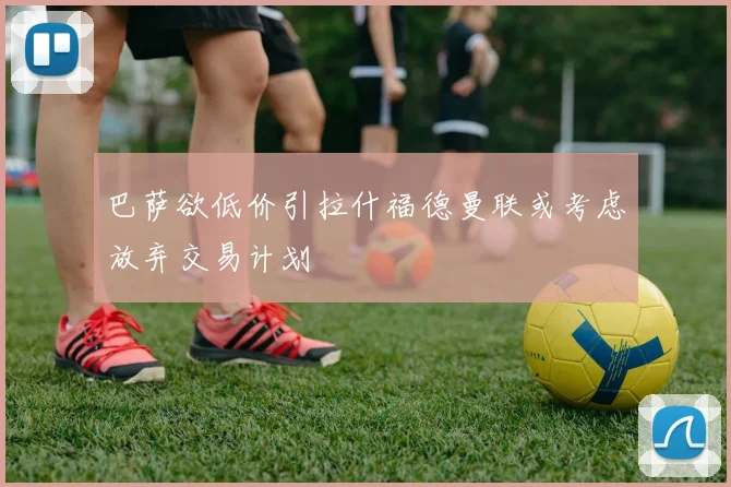 巴萨欲低价引拉什福德曼联或考虑放弃交易计划