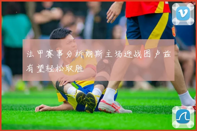 法甲赛事分析朗斯主场迎战图卢兹有望轻松取胜