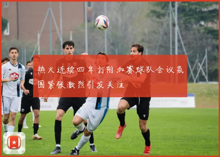 热火连续四年打附加赛球队会议氛围紧张激烈引发关注