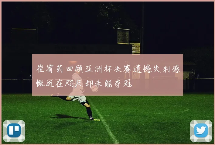 崔宥莉回顾亚洲杯决赛遗憾失利感慨近在咫尺却未能夺冠