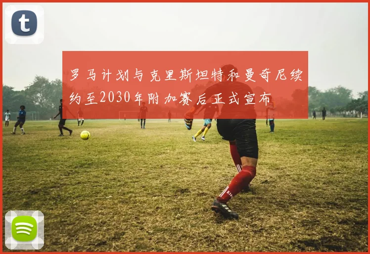 罗马计划与克里斯坦特和曼奇尼续约至2030年附加赛后正式宣布