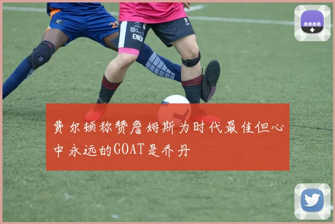 费尔顿称赞詹姆斯为时代最佳但心中永远的GOAT是乔丹