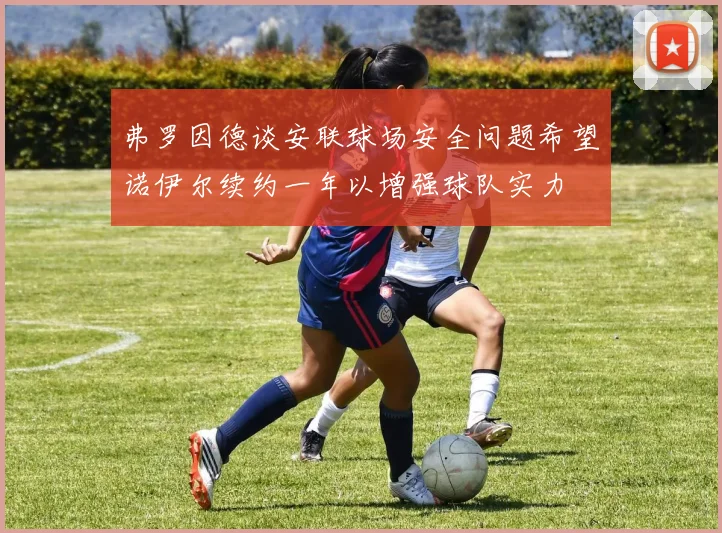弗罗因德谈安联球场安全问题希望诺伊尔续约一年以增强球队实力