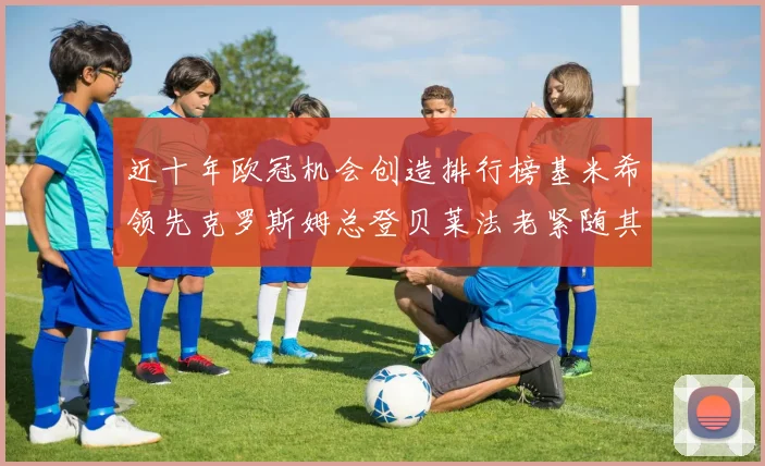 近十年欧冠机会创造排行榜基米希领先克罗斯姆总登贝莱法老紧随其后
