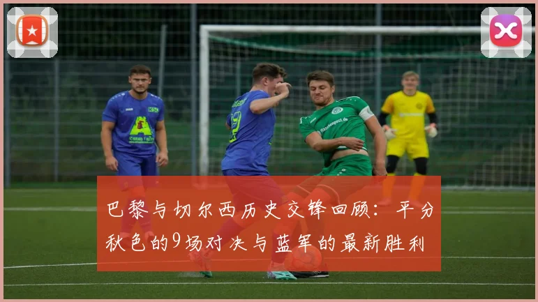 巴黎与切尔西历史交锋回顾：平分秋色的9场对决与蓝军的最新胜利