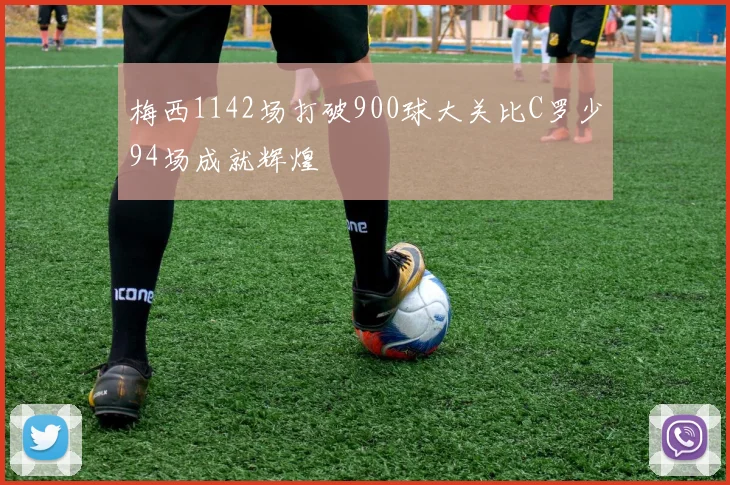 梅西1142场打破900球大关比C罗少94场成就辉煌