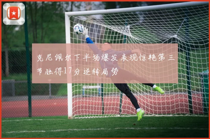 克尼佩尔下半场爆发表现惊艳第三节独得17分逆转局势