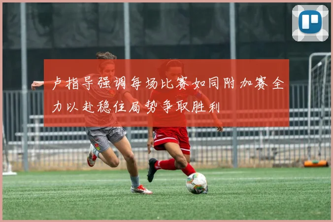卢指导强调每场比赛如同附加赛全力以赴稳住局势争取胜利