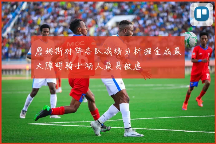 詹姆斯对阵各队战绩分析掘金成最大障碍骑士湖人最易被虐