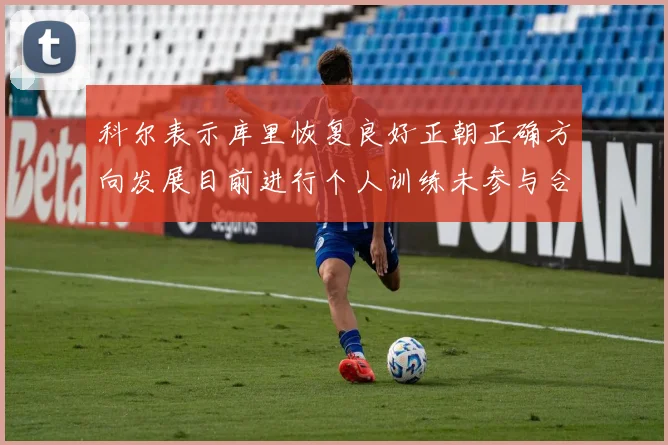 科尔表示库里恢复良好正朝正确方向发展目前进行个人训练未参与合练