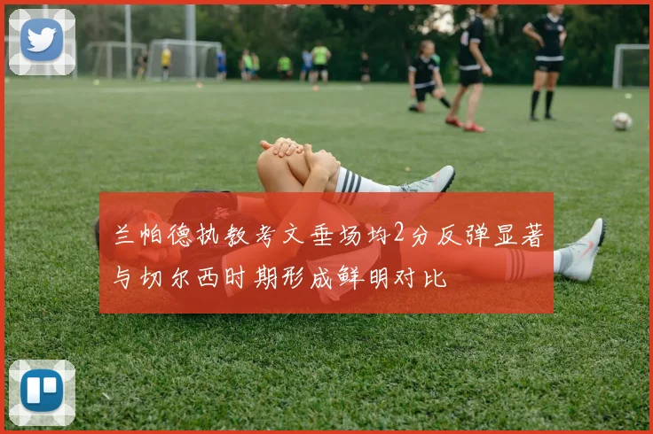兰帕德执教考文垂场均2分反弹显著与切尔西时期形成鲜明对比